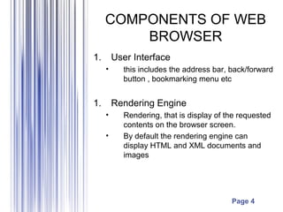 Page 4
COMPONENTS OF WEB
BROWSER
1. User Interface
• this includes the address bar, back/forward
button , bookmarking menu etc
1. Rendering Engine
• Rendering, that is display of the requested
contents on the browser screen.
• By default the rendering engine can
display HTML and XML documents and
images
 