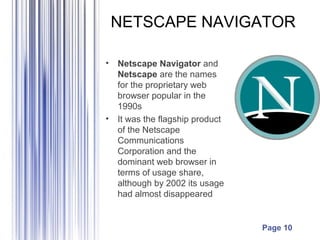 NETSCAPE NAVIGATOR

•   Netscape Navigator and
    Netscape are the names
    for the proprietary web
    browser popular in the
    1990s
•   It was the flagship product
    of the Netscape
    Communications
    Corporation and the
    dominant web browser in
    terms of usage share,
    although by 2002 its usage
    had almost disappeared


                                  Page 10
 