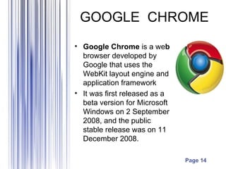 GOOGLE CHROME
• Google Chrome is a web
  browser developed by
  Google that uses the
  WebKit layout engine and
  application framework
• It was first released as a
  beta version for Microsoft
  Windows on 2 September
  2008, and the public
  stable release was on 11
  December 2008.

                               Page 14
 