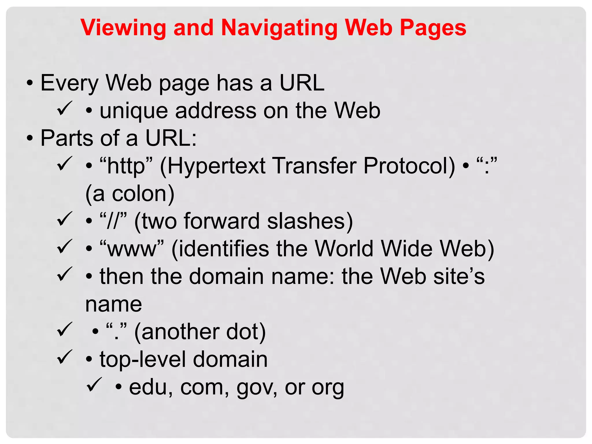Viewing and Navigating Web Pages
• Every Web page has a URL
 • unique address on the Web
• Parts of a URL:
 • “http” (Hypertext Transfer Protocol) • “:”
(a colon)
 • “//” (two forward slashes)
 • “www” (identifies the World Wide Web)
 • then the domain name: the Web site’s
name
 • “.” (another dot)
 • top-level domain
 • edu, com, gov, or org
 