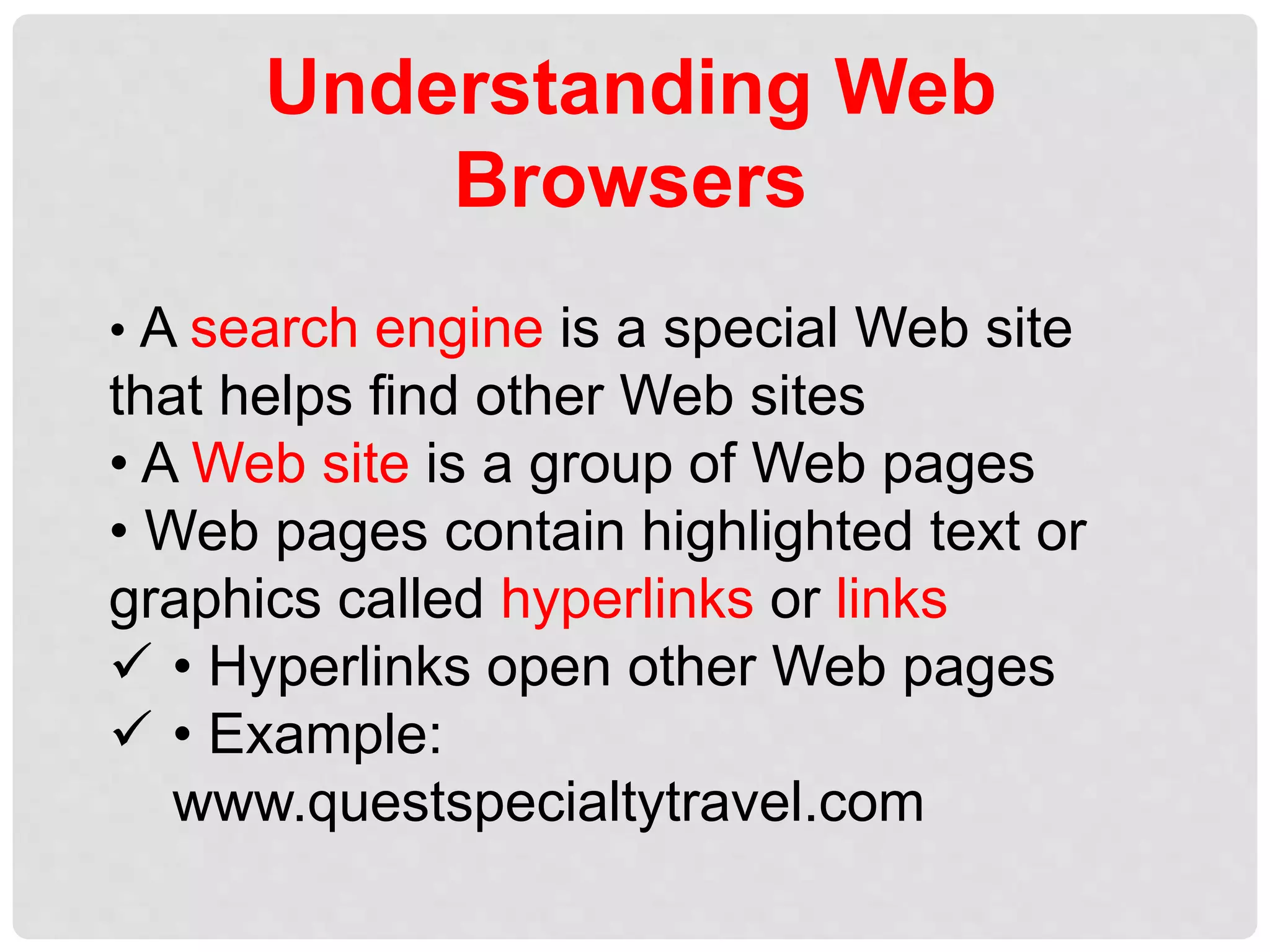 Understanding Web
Browsers
• A search engine is a special Web site
that helps find other Web sites
• A Web site is a group of Web pages
• Web pages contain highlighted text or
graphics called hyperlinks or links
 • Hyperlinks open other Web pages
 • Example:
www.questspecialtytravel.com
 