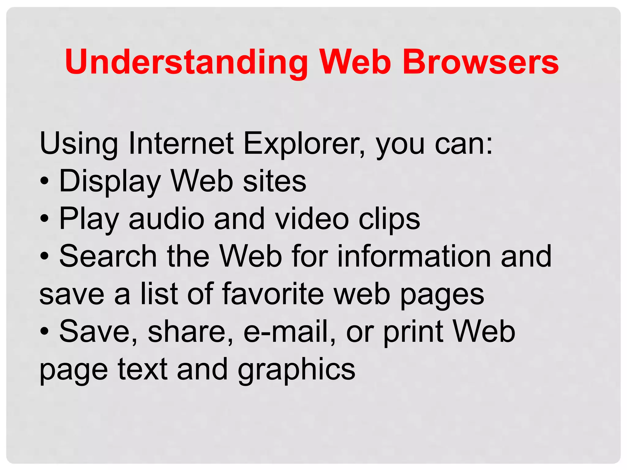Understanding Web Browsers
Using Internet Explorer, you can:
• Display Web sites
• Play audio and video clips
• Search the Web for information and
save a list of favorite web pages
• Save, share, e-mail, or print Web
page text and graphics
 