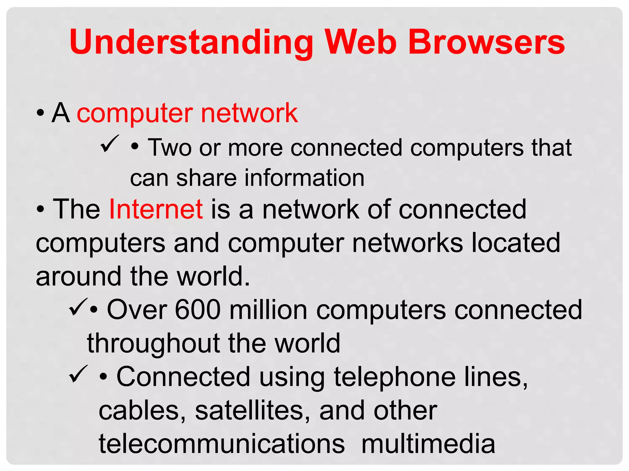 Understanding Web Browsers
• A computer network
 • Two or more connected computers that
can share information
• The Internet is a network of connected
computers and computer networks located
around the world.
• Over 600 million computers connected
throughout the world
 • Connected using telephone lines,
cables, satellites, and other
telecommunications multimedia
 