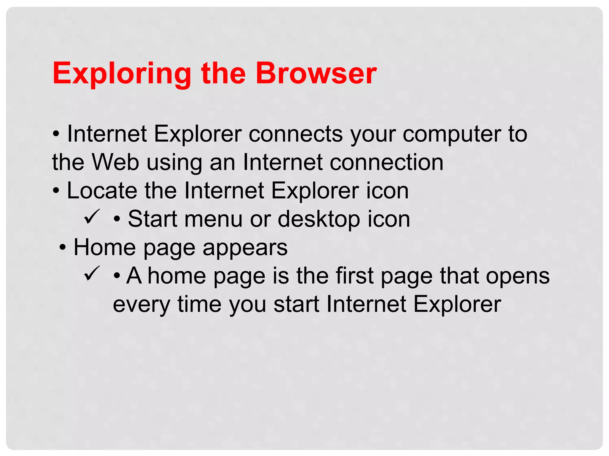Exploring the Browser
• Internet Explorer connects your computer to
the Web using an Internet connection
• Locate the Internet Explorer icon
 • Start menu or desktop icon
• Home page appears
 • A home page is the first page that opens
every time you start Internet Explorer
 