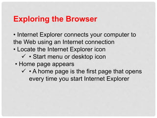 Exploring the Browser
• Internet Explorer connects your computer to
the Web using an Internet connection
• Locate the Internet Explorer icon
 • Start menu or desktop icon
• Home page appears
 • A home page is the first page that opens
every time you start Internet Explorer
 