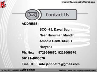 Ph. No.: 8222066670, 4000670 Website: www.batracomputercentre.com
Email: info.jatinbatra@gmail.com
ADDRESS:
SCO -15, Dayal Bagh,
Near Hanuman Mandir
Ambala Cantt-133001
Haryana
Ph. No.: 9729666670, 8222066670
&0171-4000670
Email ID: info.jatinbatra@gmail.com
Website:
 