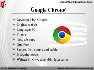 Ph. No.: 8222066670, 4000670 Website: www.batracomputercentre.com
Email: info.jatinbatra@gmail.com
 Developed by: Google
 Engine: webkit
 Language: 50
 Themes
 New tab page
 Omnibox
 Secure, fast, simple and stable
 Incognito mode
 Written in: C++, assembly, java script
 