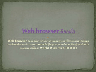 Web browser คือซอฟต์แวร์หรือโปรแกรมคอมพิวเตอร์ที่ใช้ในการเข้าถึงข้อมูล
และติดต่อสื่อ สารกับระบบสารสนเทศที่อยู่ในรูปแบบของเว็บเพจ ซึ่งอยู่บนเครือข่าย
คอมพิวเตอร์ที่ชื่อว่า World Wide Web (WWW)
 