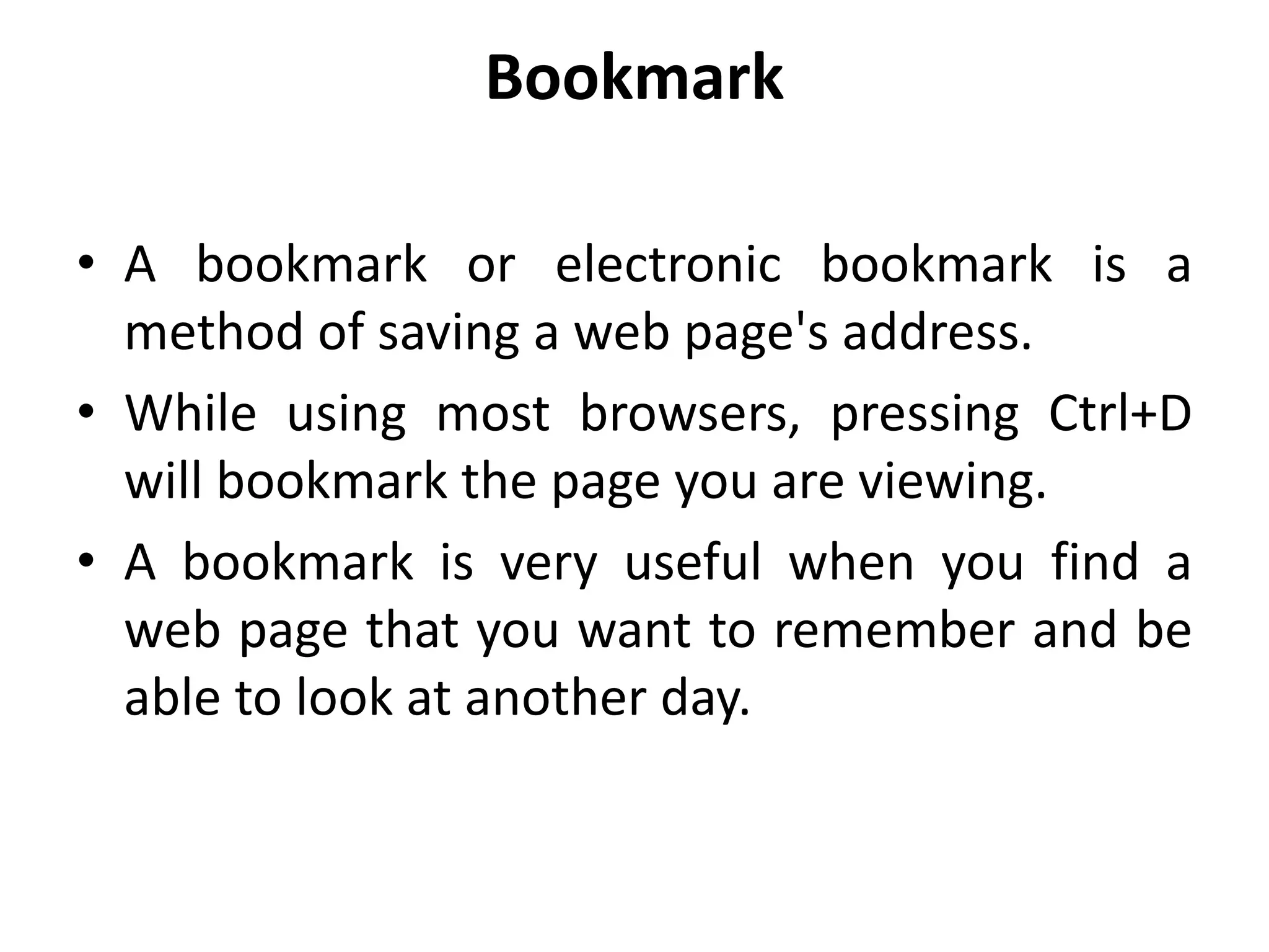 Bookmark
• A bookmark or electronic bookmark is a
method of saving a web page's address.
• While using most browsers, pressing Ctrl+D
will bookmark the page you are viewing.
• A bookmark is very useful when you find a
web page that you want to remember and be
able to look at another day.
 