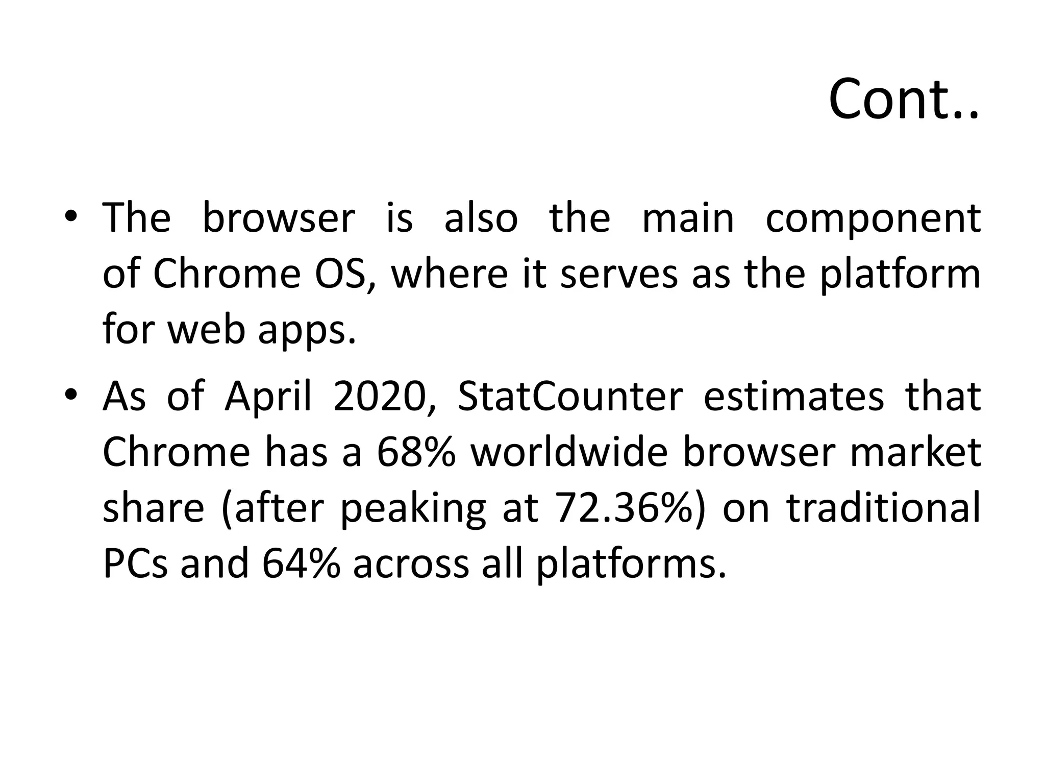 Cont..
• The browser is also the main component
of Chrome OS, where it serves as the platform
for web apps.
• As of April 2020, StatCounter estimates that
Chrome has a 68% worldwide browser market
share (after peaking at 72.36%) on traditional
PCs and 64% across all platforms.
 