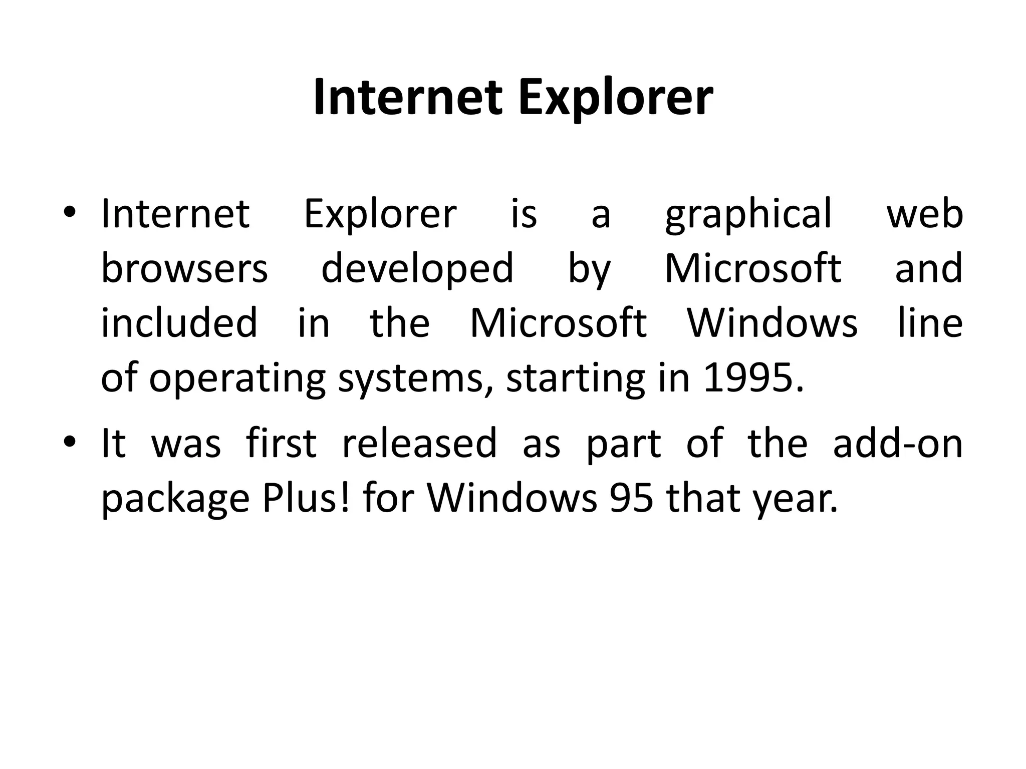 Internet Explorer
• Internet Explorer is a graphical web
browsers developed by Microsoft and
included in the Microsoft Windows line
of operating systems, starting in 1995.
• It was first released as part of the add-on
package Plus! for Windows 95 that year.
 
