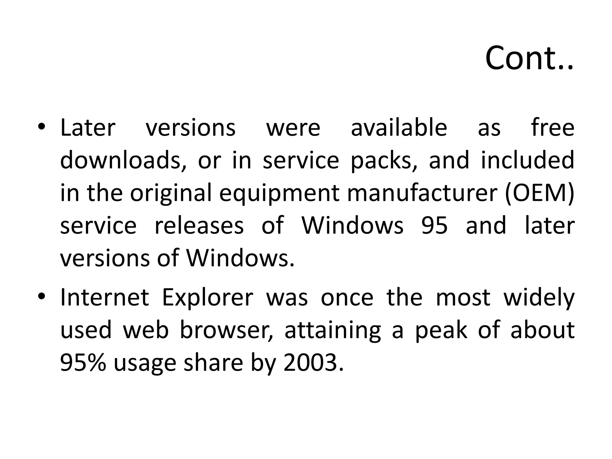 Cont..
• Later versions were available as free
downloads, or in service packs, and included
in the original equipment manufacturer (OEM)
service releases of Windows 95 and later
versions of Windows.
• Internet Explorer was once the most widely
used web browser, attaining a peak of about
95% usage share by 2003.
 