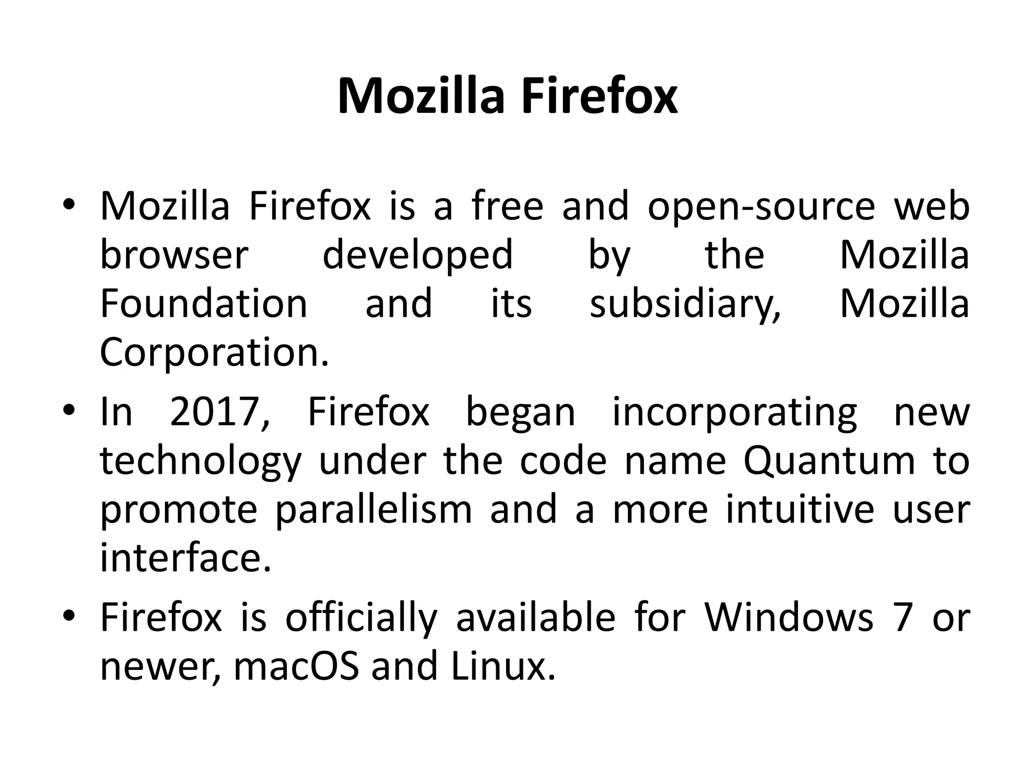 Mozilla Firefox
• Mozilla Firefox is a free and open-source web
browser developed by the Mozilla
Foundation and its subsidiary, Mozilla
Corporation.
• In 2017, Firefox began incorporating new
technology under the code name Quantum to
promote parallelism and a more intuitive user
interface.
• Firefox is officially available for Windows 7 or
newer, macOS and Linux.
 
