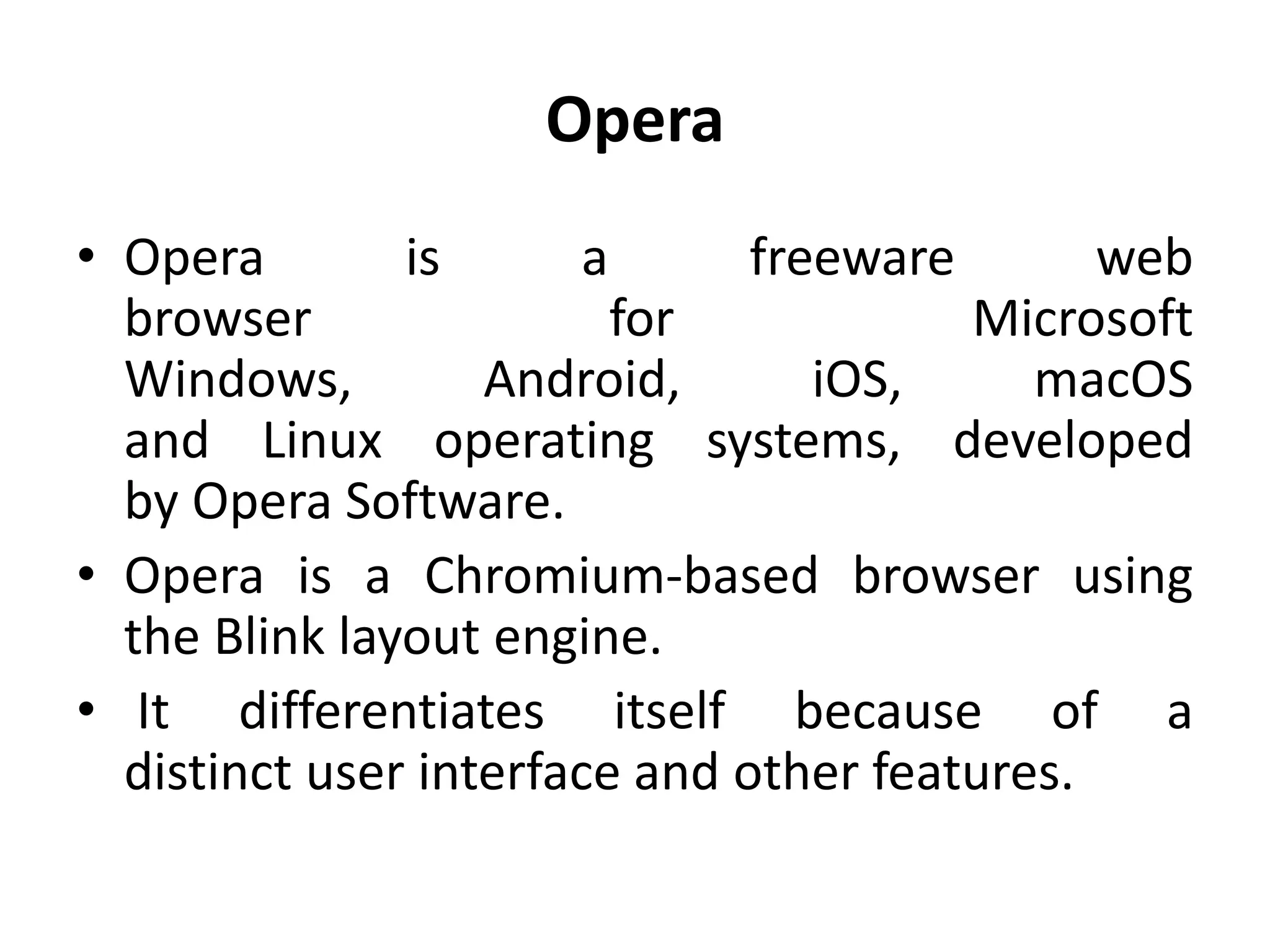 Opera
• Opera is a freeware web
browser for Microsoft
Windows, Android, iOS, macOS
and Linux operating systems, developed
by Opera Software.
• Opera is a Chromium-based browser using
the Blink layout engine.
• It differentiates itself because of a
distinct user interface and other features.
 