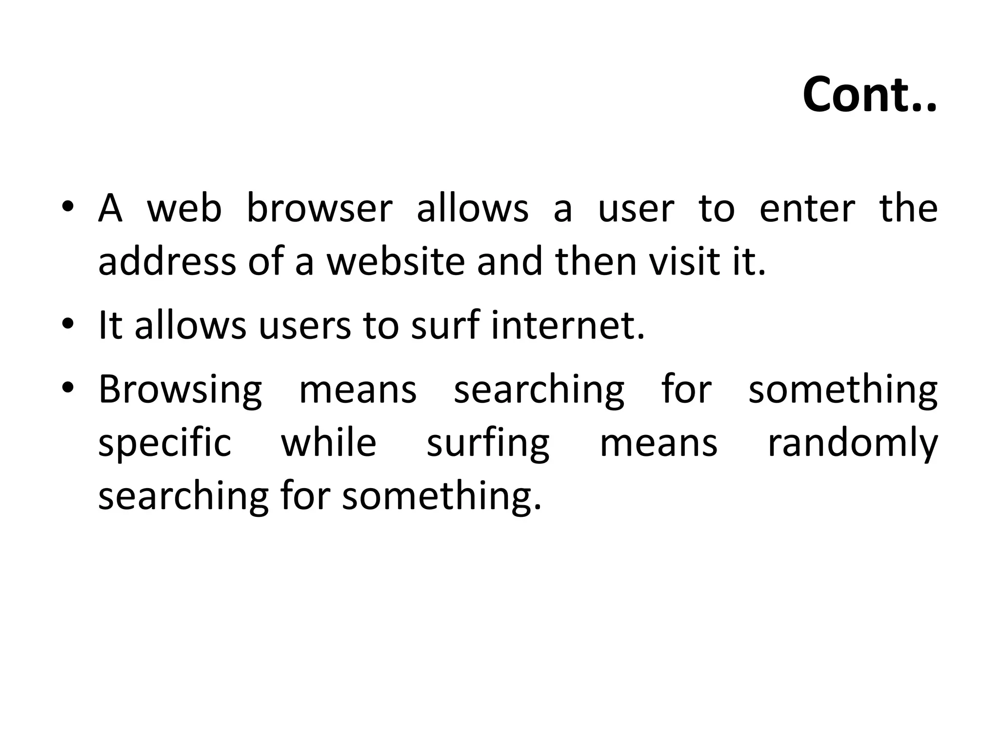 Cont..
• A web browser allows a user to enter the
address of a website and then visit it.
• It allows users to surf internet.
• Browsing means searching for something
specific while surfing means randomly
searching for something.
 