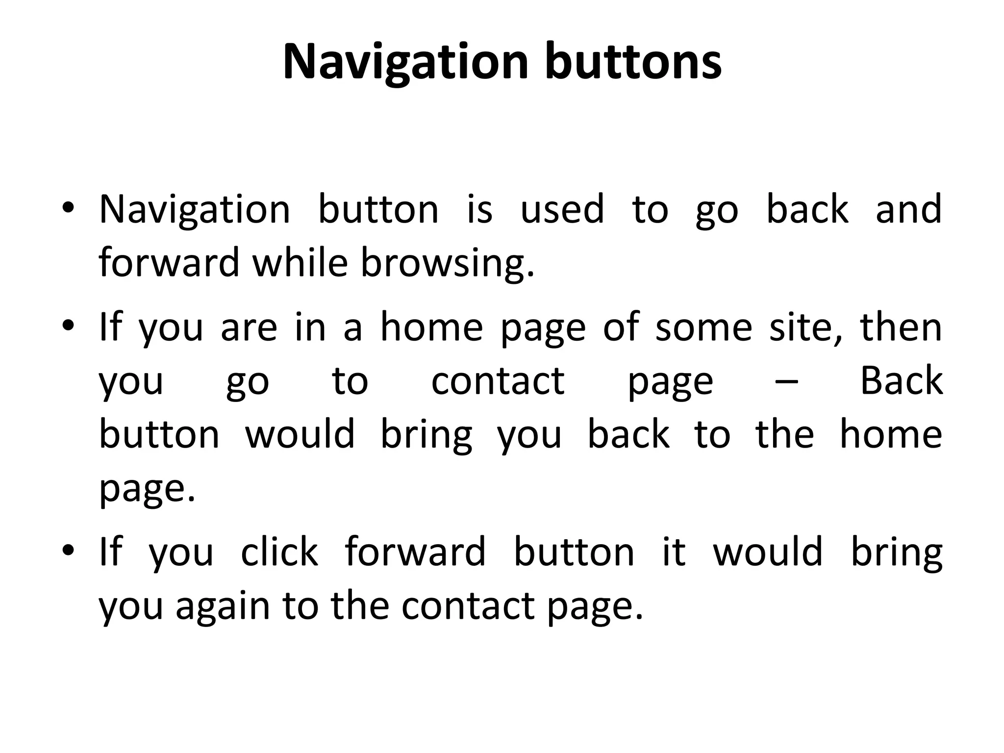 Navigation buttons
• Navigation button is used to go back and
forward while browsing.
• If you are in a home page of some site, then
you go to contact page – Back
button would bring you back to the home
page.
• If you click forward button it would bring
you again to the contact page.
 