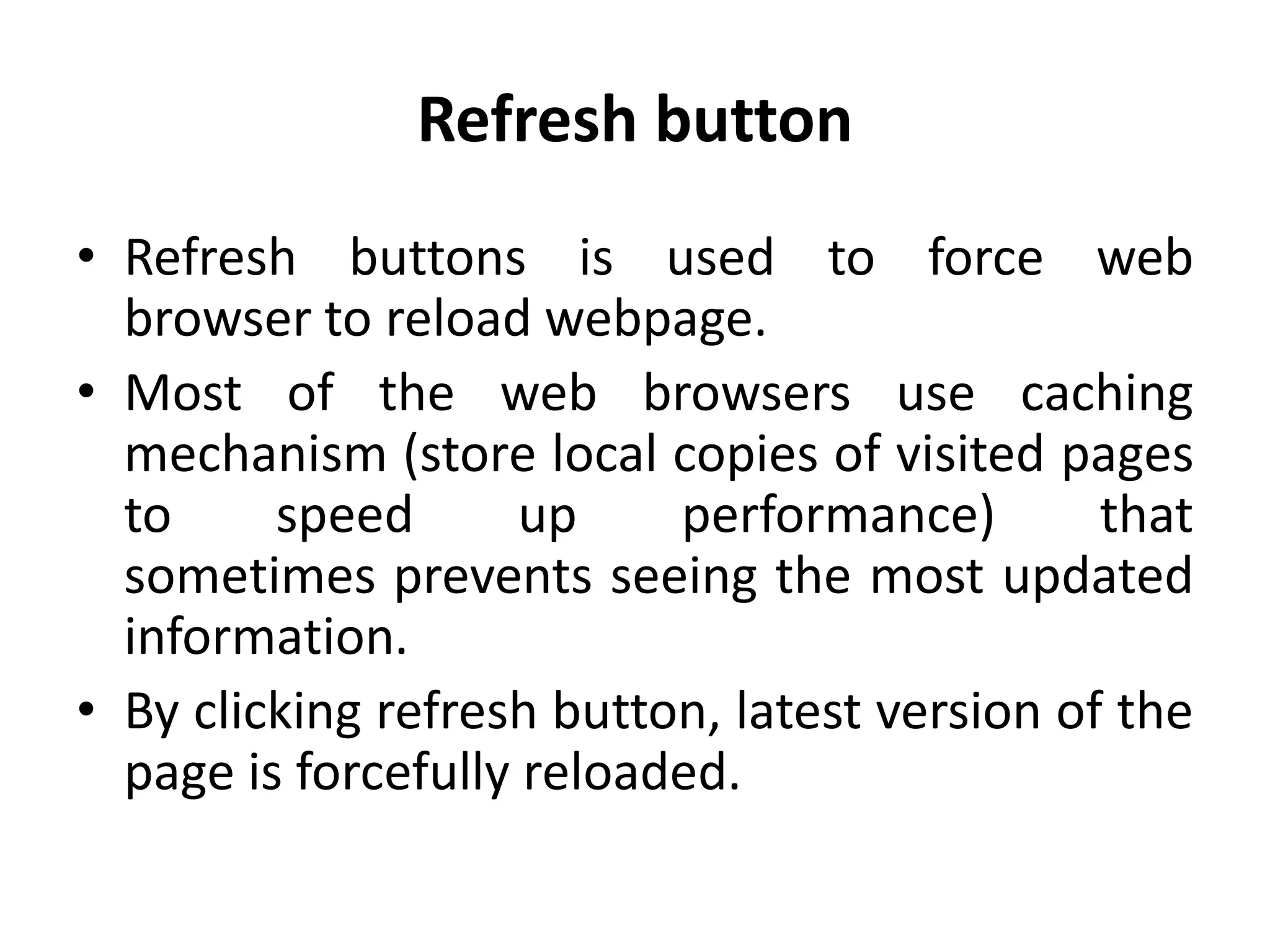 Refresh button
• Refresh buttons is used to force web
browser to reload webpage.
• Most of the web browsers use caching
mechanism (store local copies of visited pages
to speed up performance) that
sometimes prevents seeing the most updated
information.
• By clicking refresh button, latest version of the
page is forcefully reloaded.
 