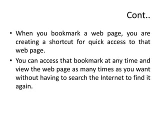 Cont..
• When you bookmark a web page, you are
creating a shortcut for quick access to that
web page.
• You can access that bookmark at any time and
view the web page as many times as you want
without having to search the Internet to find it
again.
 