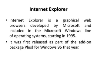 Internet Explorer
• Internet Explorer is a graphical web
browsers developed by Microsoft and
included in the Microsoft Windows line
of operating systems, starting in 1995.
• It was first released as part of the add-on
package Plus! for Windows 95 that year.
 