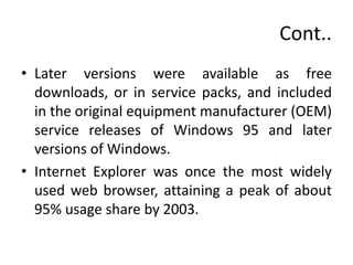 Cont..
• Later versions were available as free
downloads, or in service packs, and included
in the original equipment manufacturer (OEM)
service releases of Windows 95 and later
versions of Windows.
• Internet Explorer was once the most widely
used web browser, attaining a peak of about
95% usage share by 2003.
 