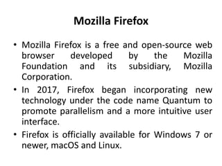 Mozilla Firefox
• Mozilla Firefox is a free and open-source web
browser developed by the Mozilla
Foundation and its subsidiary, Mozilla
Corporation.
• In 2017, Firefox began incorporating new
technology under the code name Quantum to
promote parallelism and a more intuitive user
interface.
• Firefox is officially available for Windows 7 or
newer, macOS and Linux.
 