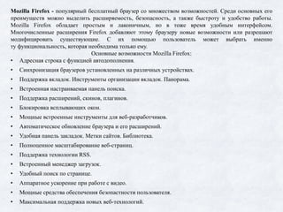 Mozilla Firefox - популярный бесплатный браузер со множеством возможностей. Среди основных его
преимуществ можно выделить расширяемость, безопасность, а также быстроту и удобство работы.
Mozilla Firefox обладает простым и лаконичным, но в тоже время удобным интерфейсом.
Многочисленные расширения Firefox добавляют этому браузеру новые возможности или разрешают
модифицировать существующие. С их помощью пользователь может выбрать именно
ту функциональность, которая необходима только ему.
Основные возможности Mozilla Firefox:
• Адресная строка с функцией автодополнения.
• Синхронизация браузеров установленных на различных устройствах.
• Поддержка вкладок. Инструменты организации вкладок. Панорама.
• Встроенная настраиваемая панель поиска.
• Поддержка расширений, скинов, плагинов.
• Блокировка всплывающих окон.
• Мощные встроенные инструменты для веб-разработчиков.
• Автоматическое обновление браузера и его расширений.
• Удобная панель закладок. Метки сайтов. Библиотека.
• Полноценное масштабирование веб-страниц.
• Поддержка технологии RSS.
• Встроенный менеджер загрузок.
• Удобный поиск по странице.
• Аппаратное ускорение при работе с видео.
• Мощные средства обеспечения безопастности пользователя.
• Максимальная поддержка новых веб-технологий.
 