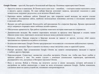 Google Chrome – простой, быстрый и безопасный веб-браузер. Основные характеристики Chrome:
• Простота поиска и навигации. В Chrome всего одно поле – омнибокс, – в котором можно выполнять поиск
и вводить адреса страниц. По мере набора браузер дополняет запросы, предлагает подсказки и даже
моментально загружает результаты, если включен Живой поиск.
• Картинки ваших любимых сайтов. Каждый раз, при открытии новой вкладки, вы видите ссылки
на наиболее посещаемые сайты, наиболее используемые поисковые системы и последние занесенные
в закладки сайты.
• Ярлыки для веб-приложений. Используйте веб-приложения без открытия браузера. Ярлыки приложений
могут напрямую открывать ваши любимые онлайн-сервисы.
• Обеспечение приватности. При работе в режиме инкогнито история навигации не сохраняется.
• Динамические вкладки. Вы можете перетащить вкладки за пределы окна браузера и создать таким
образом новое окно, перетащить несколько вкладок между разными окнами и т. д.
• Контроль сбоев. Каждая открытая в браузере вкладка не зависит от других, поэтому сбой одного
приложения не отражается на работе остальных.
• Безопасная навигация. Google Chrome предупреждает пользователя о посещении небезопасных страниц.
• Мгновенные закладки. Просто нажмите на иконку в виде звездочки слева от адресной строки.
• Импорт настроек. При установлении Google Chrome вы можете импортировать закладки и пароли
с любого другого браузера.
• Персонализация. Существует множество способов настроить Chrome так, чтобы вам было удобно и
приятно работать с ним. Это можно сделать с помощью специальных параметров, приложений,
расширений и тем, доступных в Интернет-магазине Chrome.
• Вход в систему. Войдя в Chrome, вы получите доступ к своим закладкам, истории веб-поиска и
настройкам на любом компьютере, а также ко всем остальным сервисам Google. Любые изменения,
сделанные вами на одном устройстве, мгновенно синхронизируются.
 