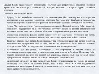 Браузер Safari предоставляет большинство обычных для современных браузеров функций.
Кроме того он имеет ряд особенностей, которые выделяют его среди других подобных
программ.
Основные возможности Safari:
• Браузер Safari разработан специально для компьютеров Mac, поэтому он использует все
встроенные в них мощные технологии. Благодаря быстрому ядру JavaScript и технологиям
экономии энергии Safari позволяет работать в интернете с большей скоростью и комфортом.
• Окна с Частным доступом. При использовании функции «Частный доступ» Safari перестаёт
запоминать посещённые вами веб-страницы, историю поиска и данные автозаполнения.
Каждая вкладка в окне с включённым «Частным доступом» изолируется от остальных.
• Блокировка сторонних файлов cookie. Кроме того, по умолчанию сторонним веб-сайтам
запрещается оставлять данные в вашем кэше, локальном хранилище и базах данных.
• Защита от вредоносных сайтов. Safari защищает вас от мошеннических веб-сайтов и сайтов с
вредоносными программами ещё до того, как вы их открываете. Если веб-сайт выглядит
подозрительно, Safari не загружает его и показывает вам предупреждение.
• «Песочница» для веб-сайтов. «Песочница» - это встроенная в браузер защита от
вредоносного кода и программ, ограничивающая возможности веб-сайтов. Поскольку Safari
создаёт отдельный процесс для каждой веб-страницы, вредоносный код, который может
присутствовать на одной из них, не выходит за пределы одной вкладки.
• Синхронный интернет на всех устройствах. Safari устанавливается не только на каждый
компьютер Mac, но и на каждый iPhone, iPad и iPod touch. А iCloud поддерживает
актуальность ваших паролей, закладок, вкладок и списка для чтения вне зависимости от того,
каким устройством вы пользуетесь.
 