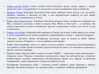 • Связка ключей iCloud. Связка ключей iCloud безопасно хранит имена, пароли и номера
кредитных карт и поддерживает их актуальность на всех одобренных вами устройствах.
• Закладки iCloud. Благодаря Закладкам iCloud ваши любимые сайты всегда у вас под рукой.
Добавьте страницу в закладки на Mac, и она автоматически появится на всех ваших
устройствах, подключённых к iCloud.
• Режим просмотра вкладок. В режиме просмотра вкладок сайты, которые вы открываете на
Mac, становятся доступны в Safari на вашем iPad, iPhone и iPod touch — и наоборот. Вы
можете переходить от одного устройства к другому и продолжать чтение с того места, где вы
остановились.
• Список для чтения. Сохраняйте веб-страницы в Списке для чтения, чтобы прочесть их позже.
А затем открывайте их на любом устройстве, подключённом к iCloud — даже без интернета.
• «Экспорт». Делитесь любым интересным контентом, даже не выходя из Safari. Просто
нажмите кнопку «Отправить», а затем выберите свой вариант.
• Reader. Просматривайте новости и другие статьи в режиме, специально оптимизированном
для удобного чтения. Reader позволяет сосредоточиться на тексте, не отвлекаясь на рекламу и
другие элементы страницы.
• Разработчикам. Браузер Safari создан на основе WebKit — передового ядра визуализации с
открытым кодом. Мощные встроенные инструменты, такие как веб-инспектор, позволяют
разработчикам создавать современные веб-﻿приложения. Кроме того, браузер по-﻿прежнему
поддерживает самые современные технологии работы в Сети.
• Расширения. Расширения Safari - отличный способ добавить новые функции к вашему
браузеру. Настройте интернет так, как вам удобно, с помощью любимых расширений.
 