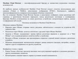 Maxthon Cloud Browser — многофункциональный браузер со множеством встроенных полезных
возможностей.
Из наиболее важных особенностей Maxthon Cloud Browser следует отметить использование двух
движков (Trident и WebKit), качественное отображение HTML5, безопасность серфинга,
многоплатформенность и широкое использование облачных технологий.
Все это позволяет Maxthon Cloud Browser быстро и качественно отображать самые различные веб-
страницы и практически бесшовно переходить между различными системами и платформами.
Браузеры Maxthon установленные на самых различных устройствах синхронизируют файлы, данные
и информацию веб-сессий.
Основные возможности Maxthon Cloud Browser.
Облачные сервисы Maxthon:
• Передача через Облако: отправка текста, рисунков, сайтов/ссылок и вкладок на устройства iOS,
Android и Mac.
• Поделиться через Облако: делитесь контентом с друзьями через Облако Maxthon.
• Загрузка в Облако: поддерживает закачку файлов различных форматов и загружает их в "Моё
Облако" для создания резервных копий на любых устройствах.
• Вкладки в Облаке: позволяют вам просматривать открытые в данный момент вкладки с различных
устройств.
• Облачная синхронизация: автоматически копирует данные аккаунта (закладки, настройки, логины-
пароли и другое содержимое) на другие устройства.
Комфортное чтение с экрана
• Режим Чтения: облегчает просмотр массивов текста регулировкой шрифтов и удалением рекламы и
других отвлекающих элементов.
• Ночной режим: изменяет яркость экрана в условиях низкой освещенности.
 