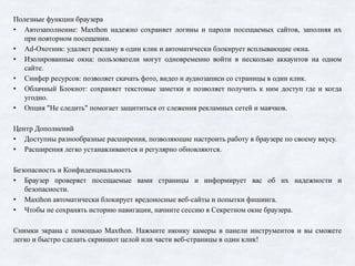 Полезные функции браузера
• Автозаполнение: Maxthon надежно сохраняет логины и пароли посещаемых сайтов, заполняя их
при повторном посещении.
• Ad-Охотник: удаляет рекламу в один клик и автоматически блокирует всплывающие окна.
• Изолированные окна: пользователи могут одновременно войти в несколько аккаунтов на одном
сайте.
• Снифер ресурсов: позволяет скачать фото, видео и аудиозаписи со страницы в один клик.
• Облачный Блокнот: сохраняет текстовые заметки и позволяет получить к ним доступ где и когда
угодно.
• Опция "Не следить" помогает защититься от слежения рекламных сетей и маячков.
Центр Дополнений
• Доступны разнообразные расширения, позволяющие настроить работу в браузере по своему вкусу.
• Расширения легко устанавливаются и регулярно обновляются.
Безопасность и Конфиденциальность
• Браузер проверяет посещаемые вами страницы и информирует вас об их надежности и
безопасности.
• Maxthon автоматически блокирует вредоносные веб-сайты и попытки фишинга.
• Чтобы не сохранять историю навигации, начните сессию в Секретном окне браузера.
Снимки экрана с помощью Maxthon. Нажмите иконку камеры в панели инструментов и вы сможете
легко и быстро сделать скриншот целой или части веб-страницы в один клик!
 