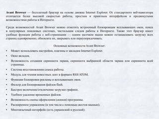 Avant Browser — бесплатный браузер на основе движка Internet Explorer. От стандартного веб-навигатора
отличается более высокой скоростью работы, простым и приятным интерфейсом и продвинутыми
возможностями работы в Интернете.
Среди возможностей Avant Browser можно отметить встроенный блокировщик всплывающих окон, поиск
в популярных поисковых системах, чистильщик следов работы в Интернете. Также этот браузер имеет
удобные функции работы с веб-страницами — одним щелчком мыши можно останавливать загрузку всех
страниц одновременно, обновлять их, закрывать или переупорядочивать.
Основные возможности Avant Browser:
• Может использовать настройки, плагины и закладки Internet Explorer.
• Окно вкладок.
• Возможность создания скриншота экрана, скриншота выбранной области экрана или скриншота всей
страницы.
• Система восстановления сеанса работы.
• Модуль для чтения новостных лент в формате RSS/ATOM.
• Функции блокировки рекламы и всплывающих окон.
• Фильтр для блокирования файлов flash.
• Быстрое включение/отключение загрузки графики.
• Удобное удаление временных файлов.
• Возможность смены оформления (скинов) программы.
• Расширенное управление (в том числе с помощью жестов мышью).
• Многоязычный интерфейс (есть украинский и русский).
 