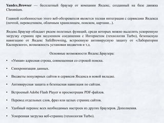 Yandex.Browser — бесплатный браузер от компании Яндекс, созданный на базе движка
Chromium.
Главной особенностью этого веб-обозревателя является тесная интеграция с сервисами Яндекса
(почтой, переводчиком, облачным хранилищем, поиском, картами...).
Яндекс.Браузер обладает рядом полезных функций, среди которых можно выделить ускоренную
загрузку страниц при медленном соединении с Интернетом (технология Turbo), безопасную
навигацию от Яндекс SafeBrowsing, встроенную антивирусную защиту от «Лаборатории
Касперского», возможность установки виджетов и т.д.
Основные возможности Яндекс.Браузера:
• «Умная» адресная строка, совмещенная со строкой поиска.
• Синхронизация данных.
• Виджеты популярных сайтов и сервисов Яндекса в новой вкладке.
• Антивирусная защита и безопасная навигация по сайтам.
• Встроеный Adobe Flash Player и просмотрщик PDF-файлов.
• Перевод отдельных слов, фраз или целых страниц сайтов.
• Удобный перенос всех необходимых настроек из других браузеров. Дополнения.
• Ускоренная загрузка веб-страниц (технология Turbo).
 
