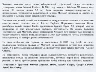 Захватив львиную часть рынка обозревателей, софтверный гигант продолжал
усовершенствовать Internet Explorer. В 2001 году вместе с Windows XP вышла 6-ая
версия IE, которая целых 5.5 лет была основным интернет-инструментом у
подавляющего большинства пользователей, а сама Microsoft почивала на лаврах, не
помышляя о выпуске новых версий своего браузера.
Именно столь долгий застой дал возможность конкурентам представить пользователям
альтернативные решения, вместо Internet Explorer. Норвежская компания Opera,
разработав новый движок Presto, представила браузер Opera 7.0, который многим
понравился и стал стремительно набирать популярность. Но самым большим
«сюрпризом» для Microsoft, стало возрождение Netscape. Его движок был положен в
основу продукта Mozilla Suite, из которого в 2004 году появился Firefox, отвоевавший
впоследствии у IE четверть рынка обозревателей.
На этом проблемы для Explorer не закончились. В 2003 году Apple на своих
компьютерах заменила продукт от Microsoft на собственное детище под названием
Safari. А в 2008-ом, поисковый гигант Google выпустил свою версию браузера – Google
Chrome.
На современном рынке браузеров среди вышеупомянутых продуктов развернулась
нешуточная борьба за симпатии пользователей, которым порой из-за агрессивной
рекламы не так-то просто сделать правильный выбор в пользу того или иного решения.
Популярные браузеры: Internet Explorer, Opera, Mozilla Firefox, Google Chrome,
Safari, SeaMonkey .
 