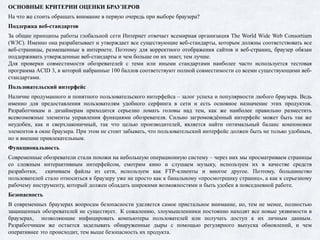 ОСНОВНЫЕ КРИТЕРИИ ОЦЕНКИ БРАУЗЕРОВ
На что же стоить обращать внимание в первую очередь при выборе браузера?
Поддержка веб-стандартов
За общие принципы работы глобальной сети Интернет отвечает всемирная организация The World Wide Web Consortium
(W3C). Именно она разрабатывает и утверждает все существующие веб-стандарты, которым должны соответствовать все
веб-страницы, размещенные в интернете. Поэтому для корректного отображения сайтов и веб-страниц, браузер обязан
поддерживать утвержденные веб-стандарты и чем больше он их знает, тем лучше.
Для проверки совместимости обозревателей с теми или иными стандартами наиболее часто используется тестовая
программа ACID 3, в которой набранные 100 баллов соответствуют полной совместимости со всеми существующими веб-
стандартами.
Пользовательский интерфейс
Наличие продуманного и понятного пользовательского интерфейса – залог успеха и популярности любого браузера. Ведь
именно для предоставления пользователям удобного серфинга в сети и есть основное назначение этих продуктов.
Разработчикам и дизайнерам приходится серьезно ломать головы над тем, как же наиболее правильно разместить
всевозможные элементы управления функциями обозревателя. Сильно загромождённый интерфейс может быть так же
неудобен, как и сверхлаконичный, так что целью производителей, является найти оптимальный баланс компоновки
элементов в окне браузера. При этом не стоит забывать, что пользовательский интерфейс должен быть не только удобным,
но и внешне привлекательным.
Функциональность
Современные обозреватели стали похожи на небольшую операционную систему – через них мы просматриваем страницы
со сложным интерактивным интерфейсом, смотрим кино и слушаем музыку, используем их в качестве средств
разработки, скачиваем файлы из сети, используем как FTP-клиенты и многое другое. Поэтому, большинство
пользователей стало относиться к браузеру уже не просто как к банальному «просмотрщику страниц», а как к серьезному
рабочему инструменту, который должен обладать широкими возможностями и быть удобен в повседневной работе.
Безопасность
В современных браузерах вопросам безопасности уделяется самое пристальное внимание, но, тем не менее, полностью
защищенных обозревателей не существует. К сожалению, злоумышленники постоянно находят все новые уязвимости в
браузерах, позволяющие инфицировать компьютеры пользователей или получать доступ к их личным данным.
Разработчикам же остается заделывать обнаруженные дыры с помощью регулярного выпуска обновлений, и чем
оперативнее это происходит, тем выше безопасность их продукта.
 