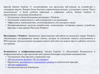Браузер Internet Explorer 11 оптимизирован для просмотра веб-страниц на устройствах с
сенсорным вводом. Помимо более быстрого переключения вкладок, улучшенного списка "Часто
используемые" и более удобной навигации в избранных сайтах, Internet Explorer 11
предоставляет следующие возможности:
• Улучшенная и более безопасная интеграция с Windows
• Улучшенная совместимость с веб-стандартами и их реализация
• Эффективное взаимодействие, оптимизированное для сенсорного ввода
• Модифицированные средства разработчика, позволяющие тестировать разные устройства,
браузеры и приложения Магазина Windows
Интеграция с Windows. Динамичное представление веб-сайтов на начальном экране Windows
обеспечивают настраиваемые живые плитки, которые за считанные минуты подключаются к
RSS-каналам. Для реализации поддержки вашего веб-сайта вы можете просто добавить метатеги
на страницу.
Безопасность и конфиденциальность. Internet Explorer 11 обеспечивает безопасность и
конфиденциальность при просмотре веб-страниц благодаря следующим возможностям:
• Улучшенный сбор паролей и управление ими
• API исключения функции "Не отслеживать"
• Применение расширенного защищенного режима в классическом браузере
• API веб-шифрования
• Улучшенный фильтр SmartScreen
 