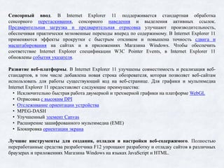 Сенсорный ввод. В Internet Explorer 11 поддерживается стандартная обработка
сенсорного перетаскивания, сенсорного наведения и выделения активных ссылок.
Предварительная загрузка и предварительная отрисовка улучшают производительность,
обеспечивая практически мгновенные переходы вперед по содержимому. В Internet Explorer 11
применяются эффекты прокрутки с быстрым откликом и повышена точность сдвига и
масштабирования на сайтах и в приложениях Магазина Windows. Чтобы обеспечить
соответствие Internet Explorer спецификации W3C Pointer Events, в Internet Explorer 11
обновлены события указателя.
Развитие веб-платформы. В Internet Explorer 11 улучшены совместимость и реализация веб-
стандартов, в том числе добавлена новая строка обозревателя, которая позволяет веб-сайтам
использовать для работы существующий код на веб-странице. Для графики и мультимедиа
Internet Explorer 11 предоставляет следующие преимущества:
• Исключительно быстрая работа двумерной и трехмерной графики на платформе WebGL
• Отрисовка с высоким DPI
• Отслеживание ориентации устройства
• MPEG-DASH
• Улучшенный элемент Canvas
• Расширение зашифрованного мультимедиа (EME)
• Блокировка ориентации экрана
Лучшие инструменты для создания, отладки и настройки веб-содержимого. Полностью
переработанные средства разработчика F12 упрощают разработку и отладку сайтов в различных
браузерах и приложениях Магазина Windows на языках JavaScript и HTML.
 