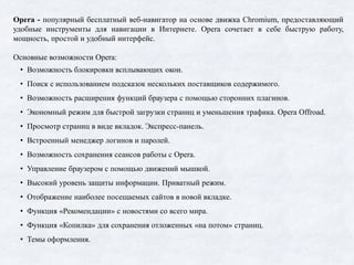 Opera - популярный бесплатный веб-навигатор на основе движка Chromium, предоставляющий
удобные инструменты для навигации в Интернете. Opera сочетает в себе быструю работу,
мощность, простой и удобный интерфейс.
Основные возможности Opera:
• Возможность блокировки всплывающих окон.
• Поиск с использованием подсказок нескольких поставщиков содержимого.
• Возможность расширения функций браузера с помощью сторонних плагинов.
• Экономный режим для быстрой загрузки страниц и уменьшения трафика. Opera Offroad.
• Просмотр страниц в виде вкладок. Экспресс-панель.
• Встроенный менеджер логинов и паролей.
• Возможность сохранения сеансов работы с Opera.
• Управление браузером с помощью движений мышкой.
• Высокий уровень защиты информации. Приватный режим.
• Отображение наиболее посещаемых сайтов в новой вкладке.
• Функция «Рекомендации» с новостями со всего мира.
• Функция «Копилка» для сохранения отложенных «на потом» страниц.
• Темы оформления.
 