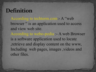 According to techterm.com:- A “web
browser “ is an application used to access
and view web site.
According to webo-pedia :- A web Browser
is a software application used to locate
,retrieve and display content on the www,
Including web pages, images ,videos and
other files.
 