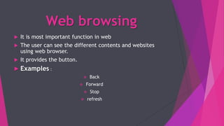 Web browsing
 It is most important function in web
 The user can see the different contents and websites
using web browser.
 It provides the button.
 Examples :
 Back
 Forward
 Stop
 refresh
 
