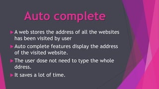 Auto complete
 A web stores the address of all the websites
has been visited by user
 Auto complete features display the address
of the visited website.
 The user dose not need to type the whole
ddress.
 It saves a lot of time.
 