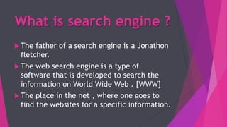 What is search engine ?
 The father of a search engine is a Jonathon
fletcher.
 The web search engine is a type of
software that is developed to search the
information on World Wide Web . [WWW]
 The place in the net , where one goes to
find the websites for a specific information.
 