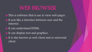WEB BROWSER
 This is software that is use to view web pages .
 It acts like a interface between user and the
internet.
 It can understand HTML.
 It can display text and graphics .
 It is also known as web client and or universal
client.
 