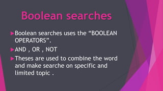 Boolean searches
Boolean searches uses the “BOOLEAN
OPERATORS”.
AND , OR , NOT
Theses are used to combine the word
and make searche on specific and
limited topic .
 