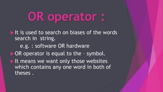 OR operator :
 It is used to search on biases of the words
search in string.
e.g. : software OR hardware
 OR operator is equal to the – symbol.
 It means we want only those websites
which contains any one word in both of
theses .
 