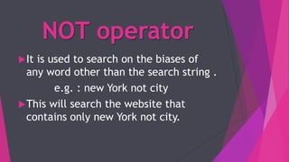 NOT operator
It is used to search on the biases of
any word other than the search string .
e.g. : new York not city
This will search the website that
contains only new York not city.
 
