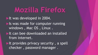 Mozilla Firefox
It was developed in 2004.
Is was made for computer running
windows , Mac OS , Linux .
It can bee downloaded an installed
from internet.
It provides privacy security , a spell
checker , password manager .
 
