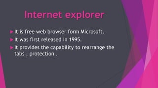 Internet explorer
 It is free web browser form Microsoft.
 It was first released in 1995.
 It provides the capability to rearrange the
tabs , protection .
 