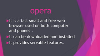 opera
It is a fast small and free web
browser used on both computer
and phones .
It can be downloaded and installed
It provides servable features.
 