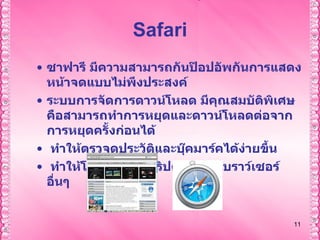 Safari ซาฟารี มีความสามารถกันป๊อปอัพกันการแสดงหน้าจดแบบไม่พึงประสงค์  ระบบการจัดการดาวน์โหลด มีคุณสมบัติพิเศษคือสามารถทำการหยุดและดาวน์โหลดต่อจากการหยุดครั้งก่อนได้  ทำให้ตรวจดูประวัติและบุ๊คมาร์คได้ง่ายขึ้น  ทำให้โหลดจาวาสคริปต์เร็วกว่าเบราว์เซอร์อื่นๆ  